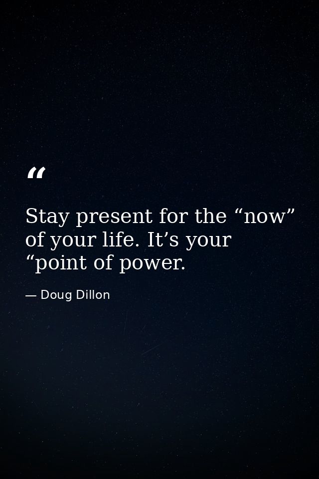 Stay present for the “now” of your life. It’s your “point of power. — Doug Dillon