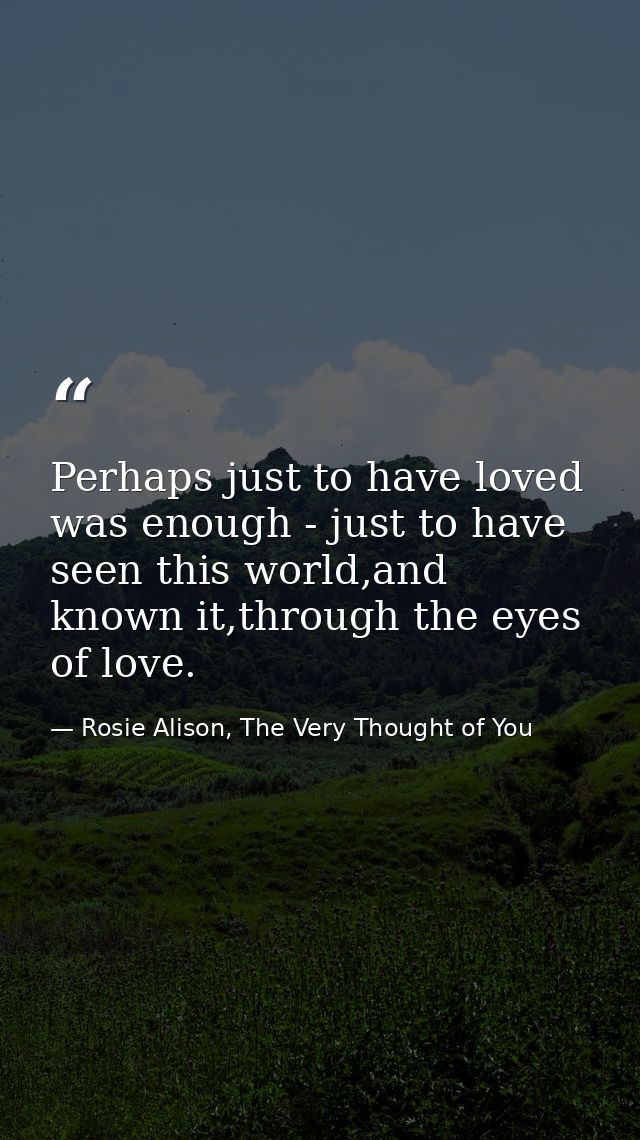 Perhaps just to have loved was enough - just to have seen this world,and known it,through the eyes of love. — Rosie Alison, The Very Thought of You