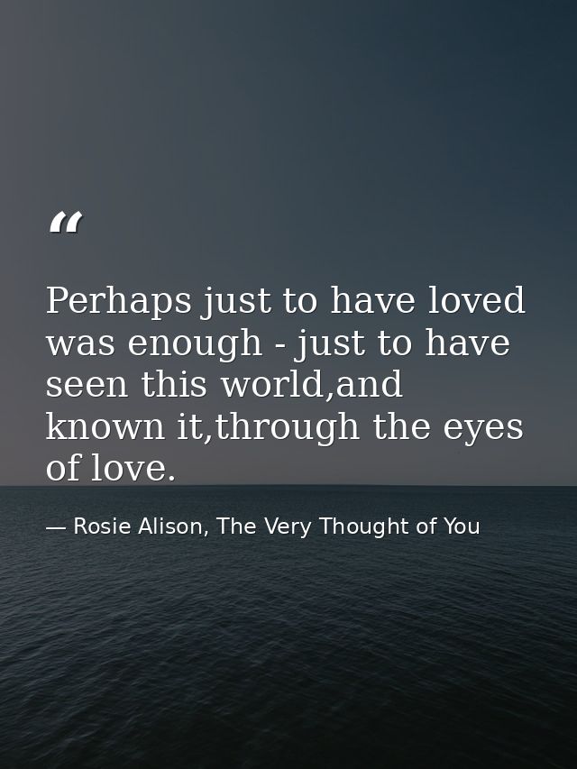 Perhaps just to have loved was enough - just to have seen this world,and known it,through the eyes of love. — Rosie Alison, The Very Thought of You
