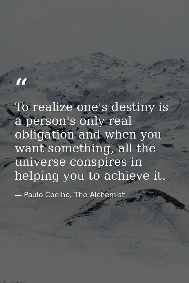 To realize one's destiny is a person's only real obligation and when you want something, all the universe conspires in h — Paulo Coelho, The Alchemist