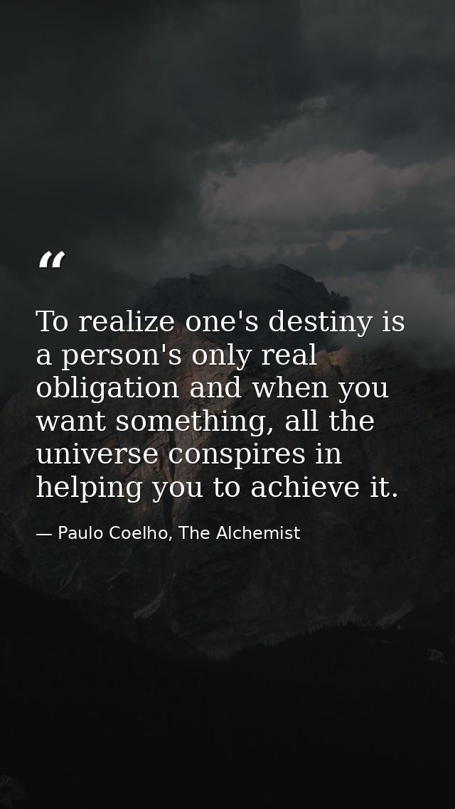 To realize one's destiny is a person's only real obligation and when you want something, all the universe conspires in h — Paulo Coelho, The Alchemist