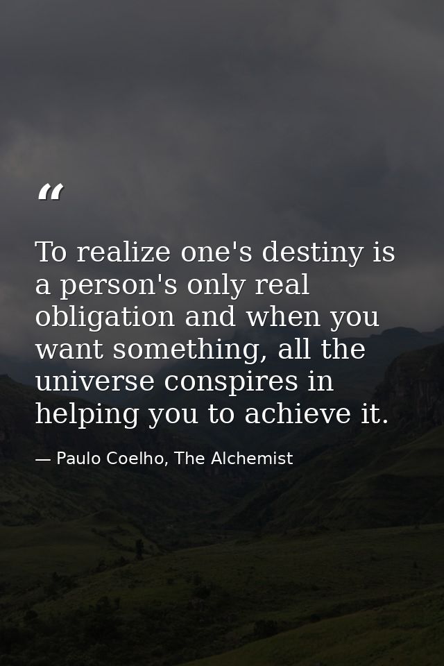 To realize one's destiny is a person's only real obligation and when you want something, all the universe conspires in h — Paulo Coelho, The Alchemist