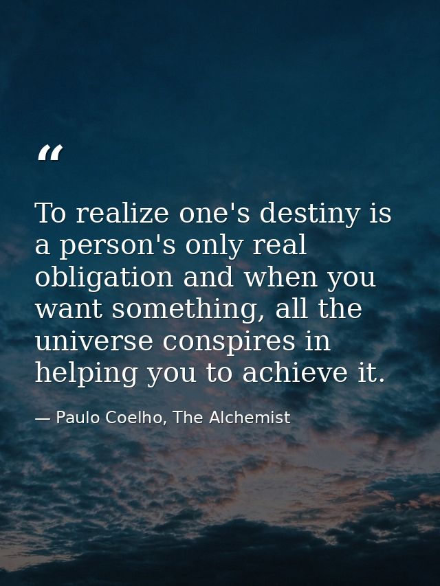 To realize one's destiny is a person's only real obligation and when you want something, all the universe conspires in h — Paulo Coelho, The Alchemist