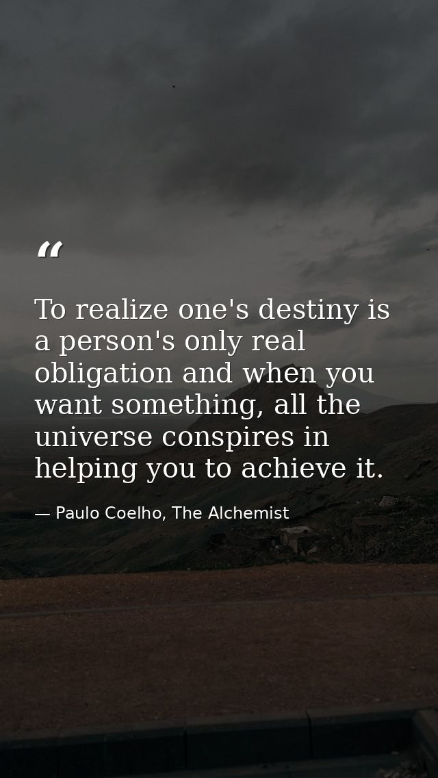 To realize one's destiny is a person's only real obligation and when you want something, all the universe conspires in h — Paulo Coelho, The Alchemist
