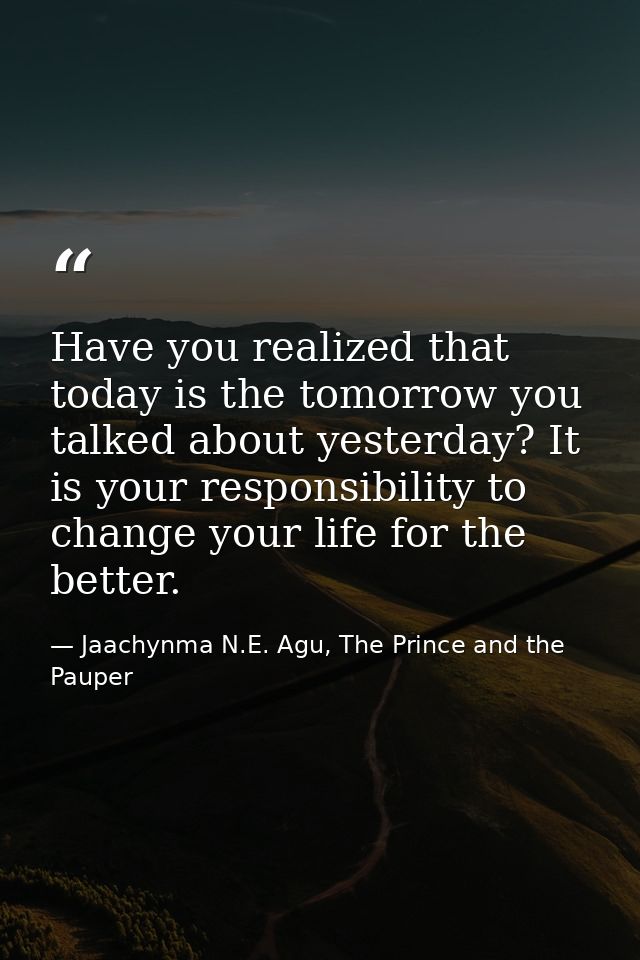 Have you realized that today is the tomorrow you talked about yesterday? It is your responsibility to change your life f — Jaachynma N.E. Agu, The Prince and the Pauper