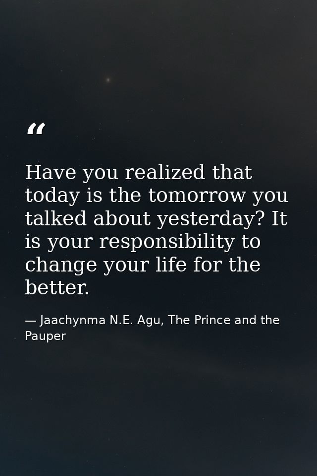 Have you realized that today is the tomorrow you talked about yesterday? It is your responsibility to change your life f — Jaachynma N.E. Agu, The Prince and the Pauper