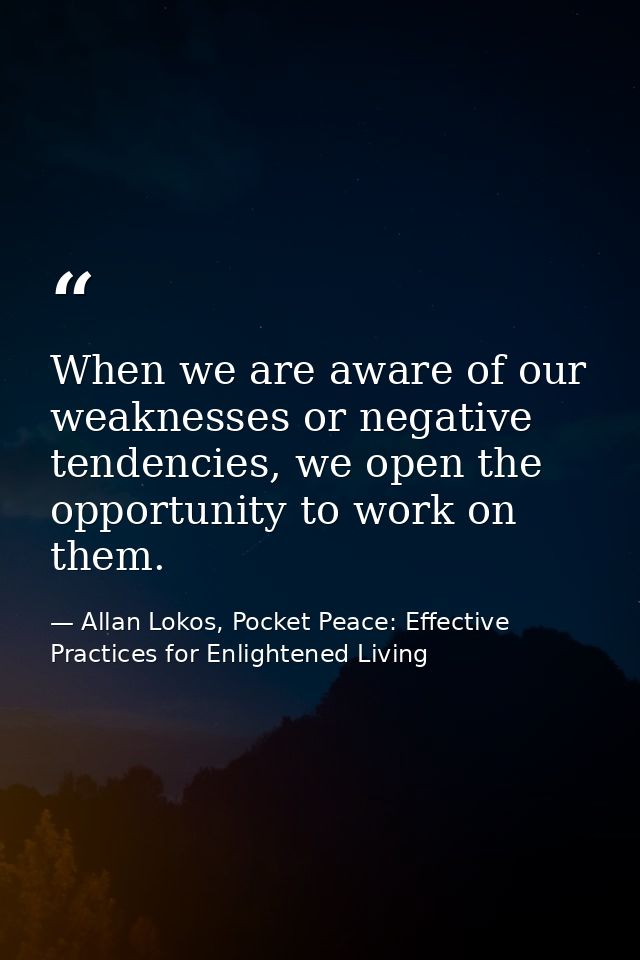 When we are aware of our weaknesses or negative tendencies, we open the opportunity to work on them. — Allan Lokos, Pocket Peace: Effective Practices for Enlightened Living