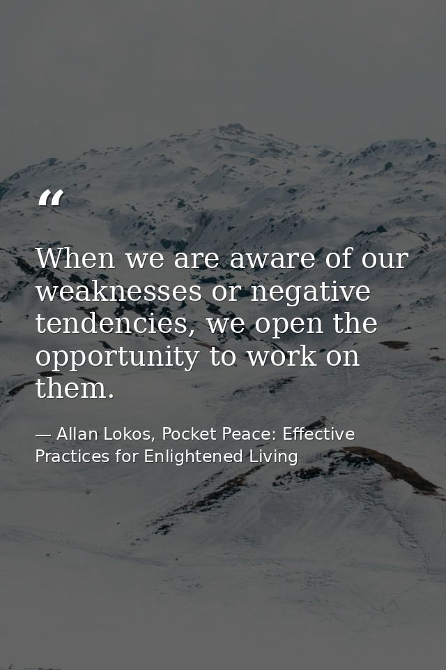 When we are aware of our weaknesses or negative tendencies, we open the opportunity to work on them. — Allan Lokos, Pocket Peace: Effective Practices for Enlightened Living