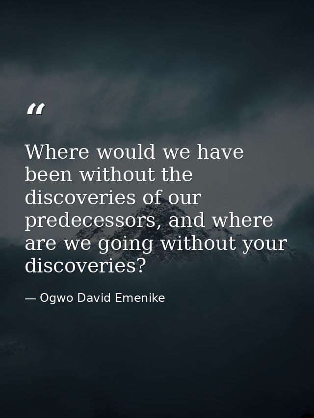 Where would we have been without the discoveries of our predecessors, and where are we going without your discoveries? — Ogwo David Emenike
