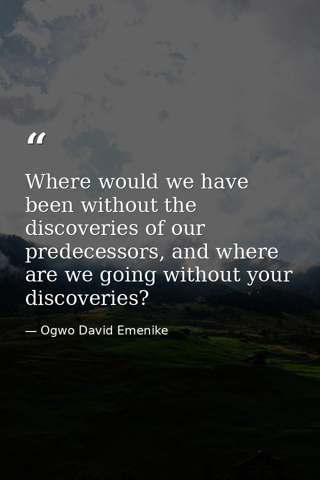 Where would we have been without the discoveries of our predecessors, and where are we going without your discoveries? — Ogwo David Emenike