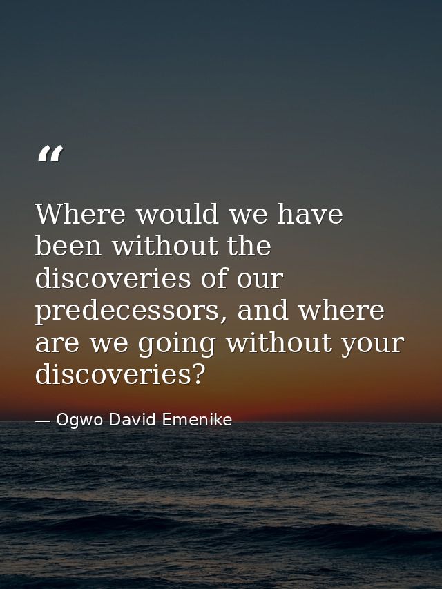 Where would we have been without the discoveries of our predecessors, and where are we going without your discoveries? — Ogwo David Emenike