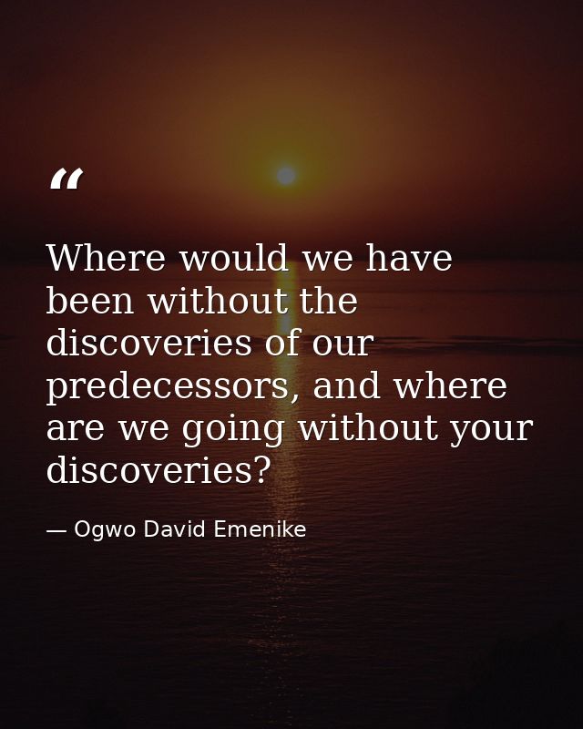 Where would we have been without the discoveries of our predecessors, and where are we going without your discoveries? — Ogwo David Emenike
