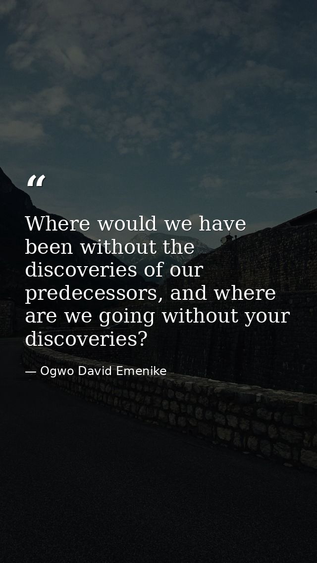 Where would we have been without the discoveries of our predecessors, and where are we going without your discoveries? — Ogwo David Emenike