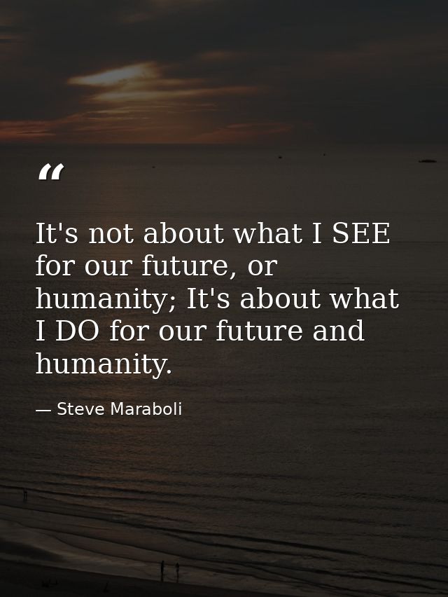 It's not about what I SEE for our future, or humanity; It's about what I DO for our future and humanity. — Steve Maraboli