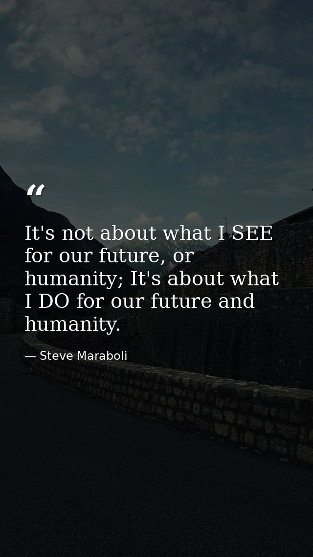 It's not about what I SEE for our future, or humanity; It's about what I DO for our future and humanity. — Steve Maraboli