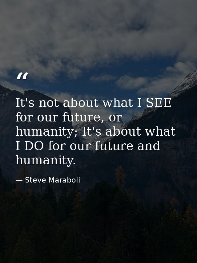 It's not about what I SEE for our future, or humanity; It's about what I DO for our future and humanity. — Steve Maraboli