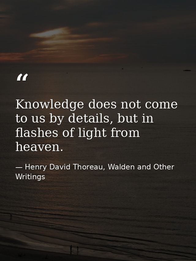 Knowledge does not come to us by details, but in flashes of light from heaven. — Henry David Thoreau, Walden and Other Writings