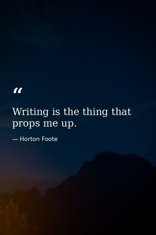 Writing is the thing that props me up. — Horton Foote