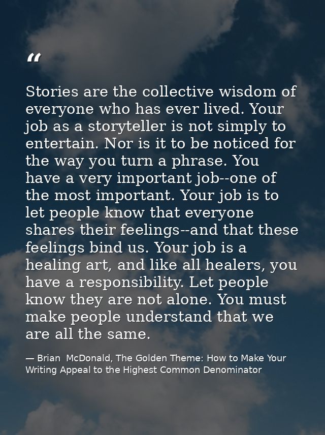 Stories are the collective wisdom of everyone who has ever lived. Your job as a storyteller is not simply to entertain.  — Brian  McDonald, The Golden Theme: How to Make Your Writing Appeal to the Highest Common Denominator