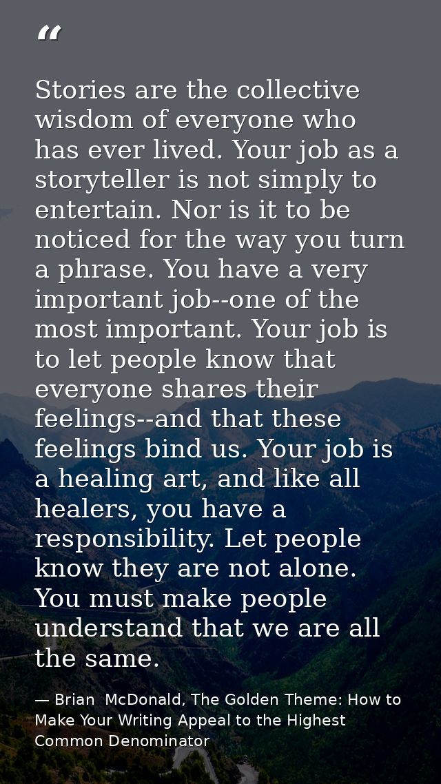 Stories are the collective wisdom of everyone who has ever lived. Your job as a storyteller is not simply to entertain.  — Brian  McDonald, The Golden Theme: How to Make Your Writing Appeal to the Highest Common Denominator