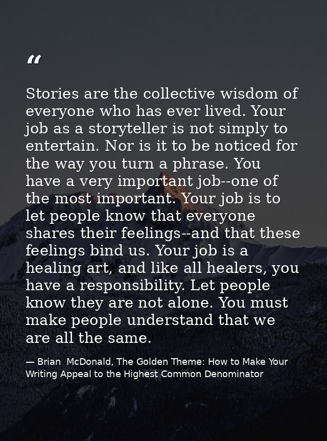 Stories are the collective wisdom of everyone who has ever lived. Your job as a storyteller is not simply to entertain.  — Brian  McDonald, The Golden Theme: How to Make Your Writing Appeal to the Highest Common Denominator