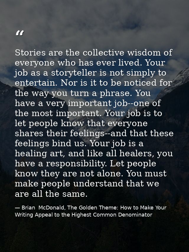 Stories are the collective wisdom of everyone who has ever lived. Your job as a storyteller is not simply to entertain.  — Brian  McDonald, The Golden Theme: How to Make Your Writing Appeal to the Highest Common Denominator