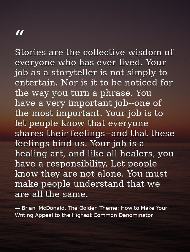 Stories are the collective wisdom of everyone who has ever lived. Your job as a storyteller is not simply to entertain.  — Brian  McDonald, The Golden Theme: How to Make Your Writing Appeal to the Highest Common Denominator