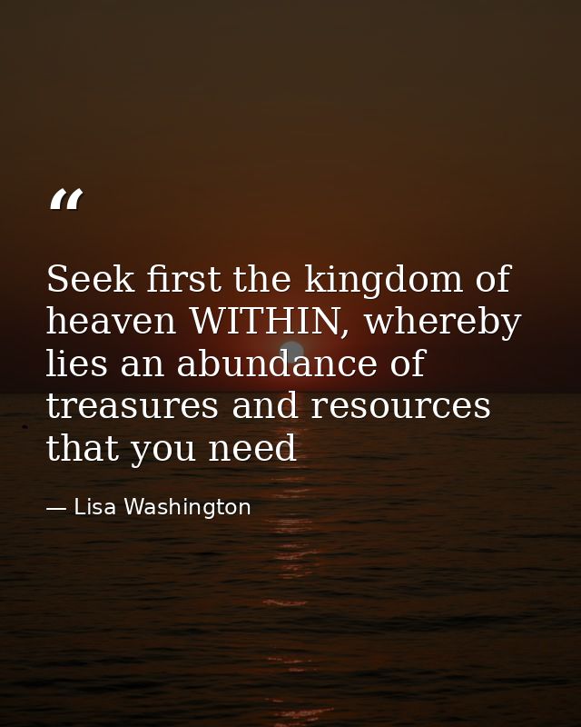 Seek first the kingdom of heaven WITHIN, whereby lies an abundance of treasures and resources that you need — Lisa Washington