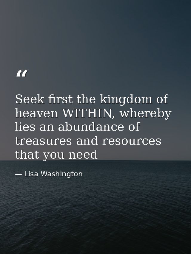 Seek first the kingdom of heaven WITHIN, whereby lies an abundance of treasures and resources that you need — Lisa Washington