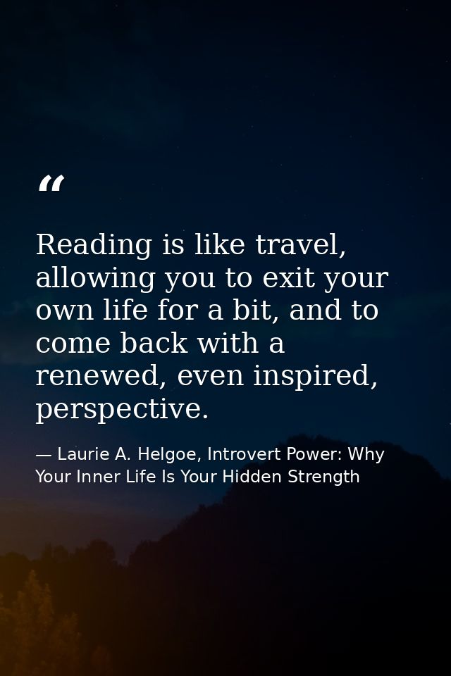Reading is like travel, allowing you to exit your own life for a bit, and to come back with a renewed, even inspired, pe — Laurie A. Helgoe, Introvert Power: Why Your Inner Life Is Your Hidden Strength