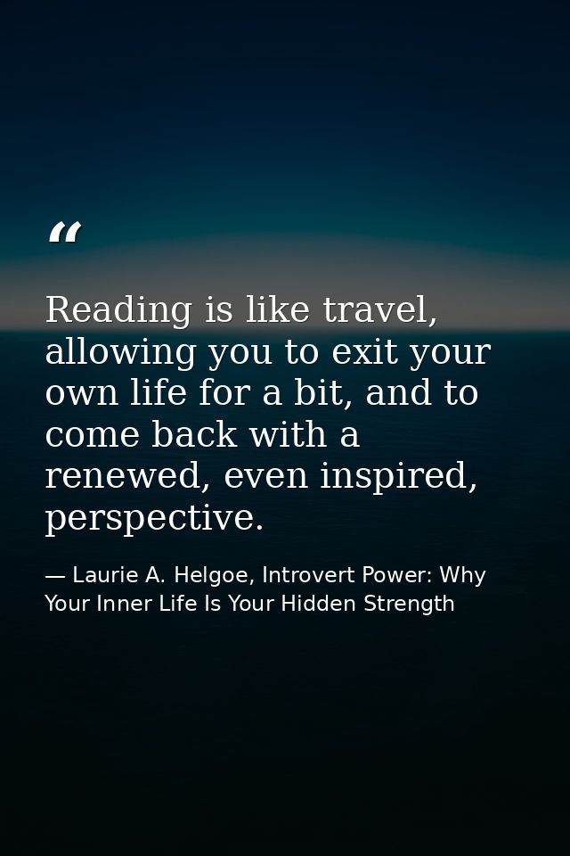 Reading is like travel, allowing you to exit your own life for a bit, and to come back with a renewed, even inspired, pe — Laurie A. Helgoe, Introvert Power: Why Your Inner Life Is Your Hidden Strength