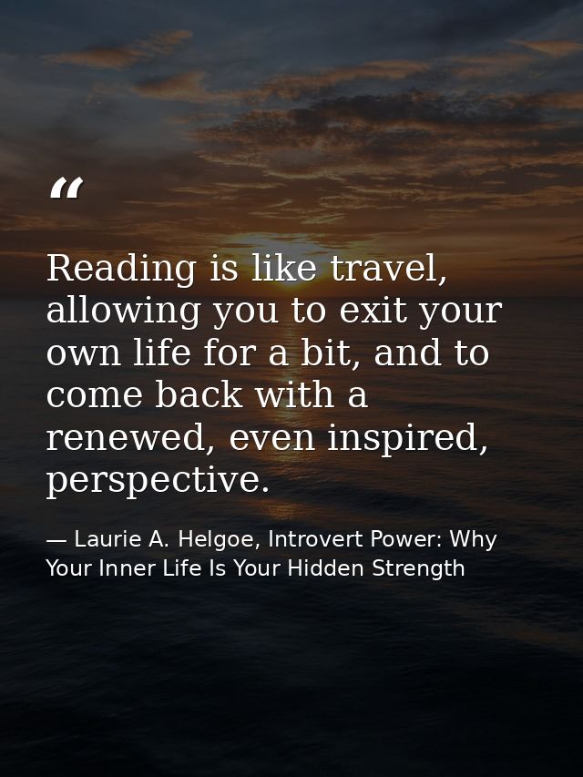 Reading is like travel, allowing you to exit your own life for a bit, and to come back with a renewed, even inspired, pe — Laurie A. Helgoe, Introvert Power: Why Your Inner Life Is Your Hidden Strength