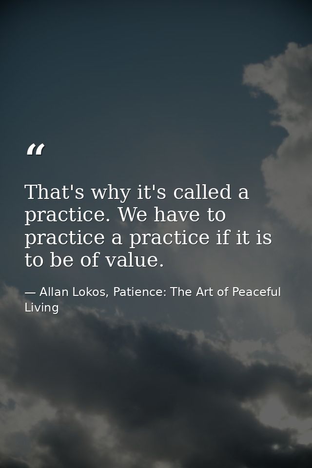 That's why it's called a practice. We have to practice a practice if it is to be of value. — Allan Lokos, Patience: The Art of Peaceful Living