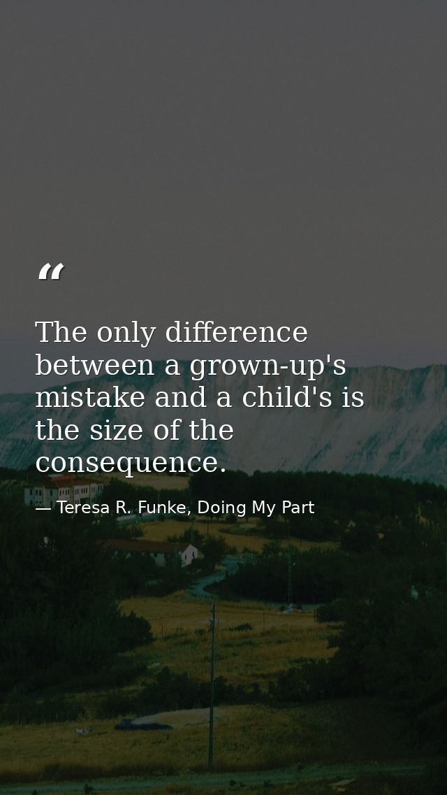 The only difference between a grown-up's mistake and a child's is the size of the consequence. — Teresa R. Funke, Doing My Part