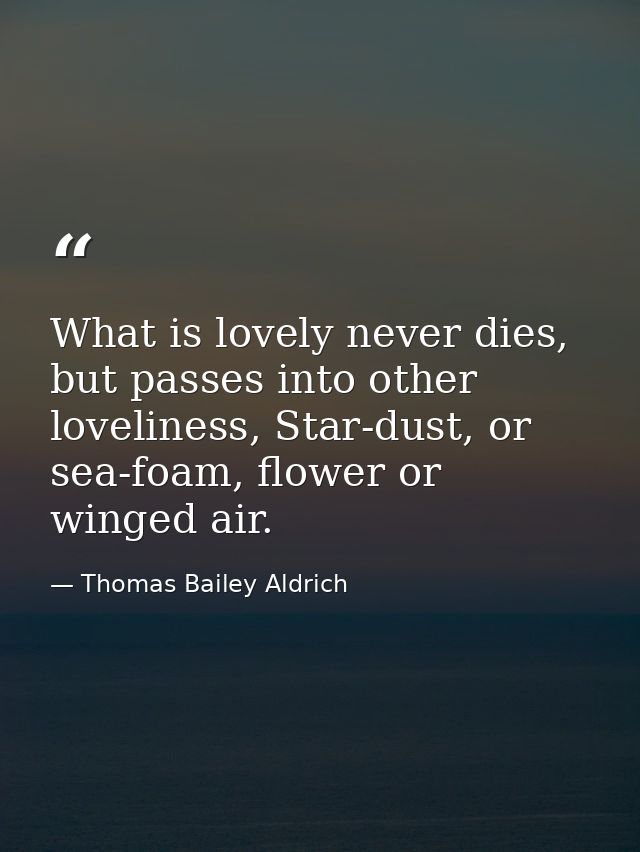What is lovely never dies, but passes into other loveliness, Star-dust, or sea-foam, flower or winged air. — Thomas Bailey Aldrich