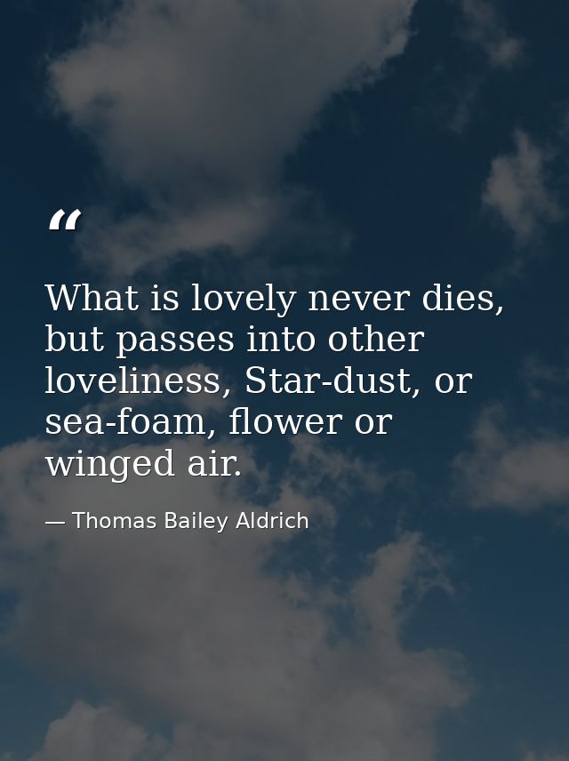 What is lovely never dies, but passes into other loveliness, Star-dust, or sea-foam, flower or winged air. — Thomas Bailey Aldrich