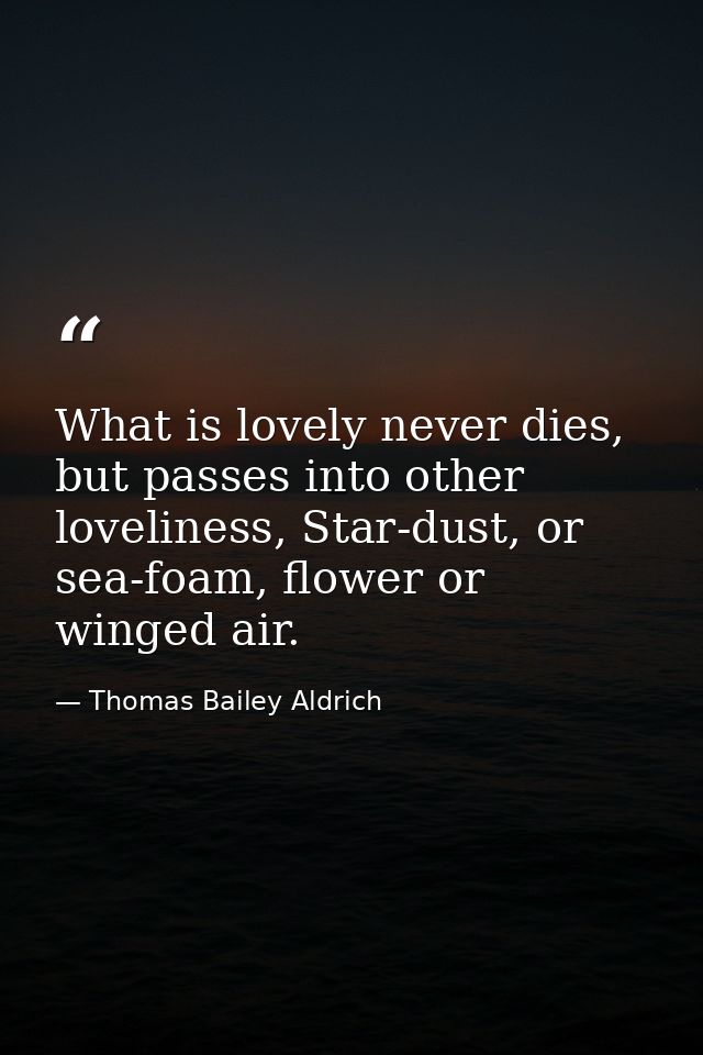 What is lovely never dies, but passes into other loveliness, Star-dust, or sea-foam, flower or winged air. — Thomas Bailey Aldrich