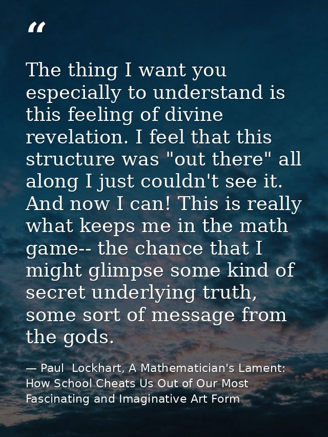 The thing I want you especially to understand is this feeling of divine revelation. I feel that this structure was "out  — Paul  Lockhart, A Mathematician's Lament: How School Cheats Us Out of Our Most Fascinating and Imaginative Art Form