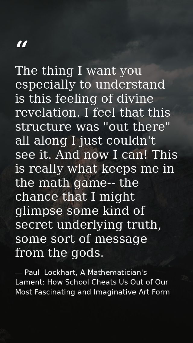 The thing I want you especially to understand is this feeling of divine revelation. I feel that this structure was "out  — Paul  Lockhart, A Mathematician's Lament: How School Cheats Us Out of Our Most Fascinating and Imaginative Art Form