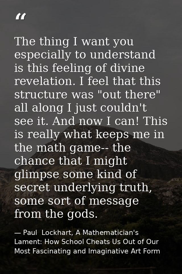 The thing I want you especially to understand is this feeling of divine revelation. I feel that this structure was "out  — Paul  Lockhart, A Mathematician's Lament: How School Cheats Us Out of Our Most Fascinating and Imaginative Art Form
