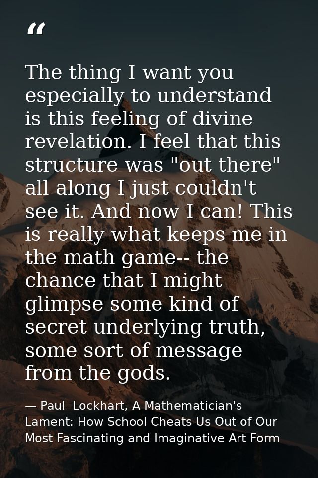 The thing I want you especially to understand is this feeling of divine revelation. I feel that this structure was "out  — Paul  Lockhart, A Mathematician's Lament: How School Cheats Us Out of Our Most Fascinating and Imaginative Art Form
