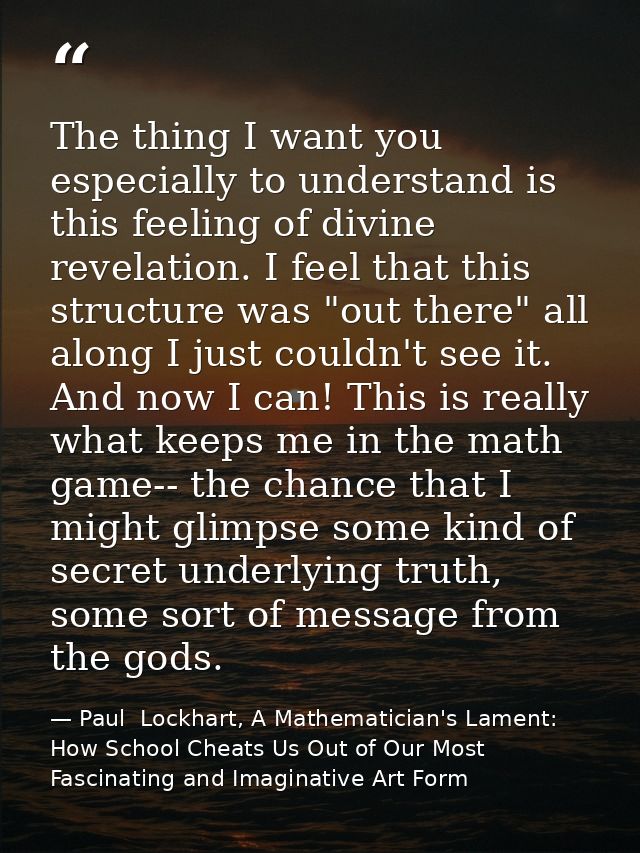 The thing I want you especially to understand is this feeling of divine revelation. I feel that this structure was "out  — Paul  Lockhart, A Mathematician's Lament: How School Cheats Us Out of Our Most Fascinating and Imaginative Art Form