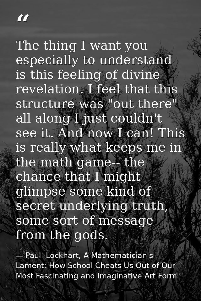 The thing I want you especially to understand is this feeling of divine revelation. I feel that this structure was "out  — Paul  Lockhart, A Mathematician's Lament: How School Cheats Us Out of Our Most Fascinating and Imaginative Art Form