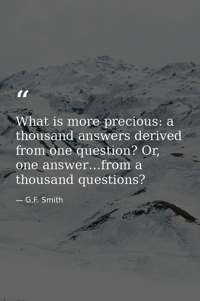 What is more precious: a thousand answers derived from one question? Or, one answer…from a thousand questions? — G.F. Smith