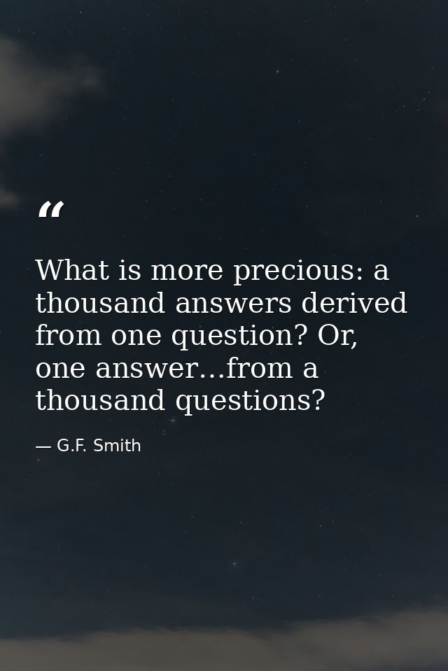 What is more precious: a thousand answers derived from one question? Or, one answer…from a thousand questions? — G.F. Smith