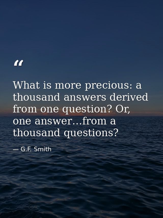 What is more precious: a thousand answers derived from one question? Or, one answer…from a thousand questions? — G.F. Smith