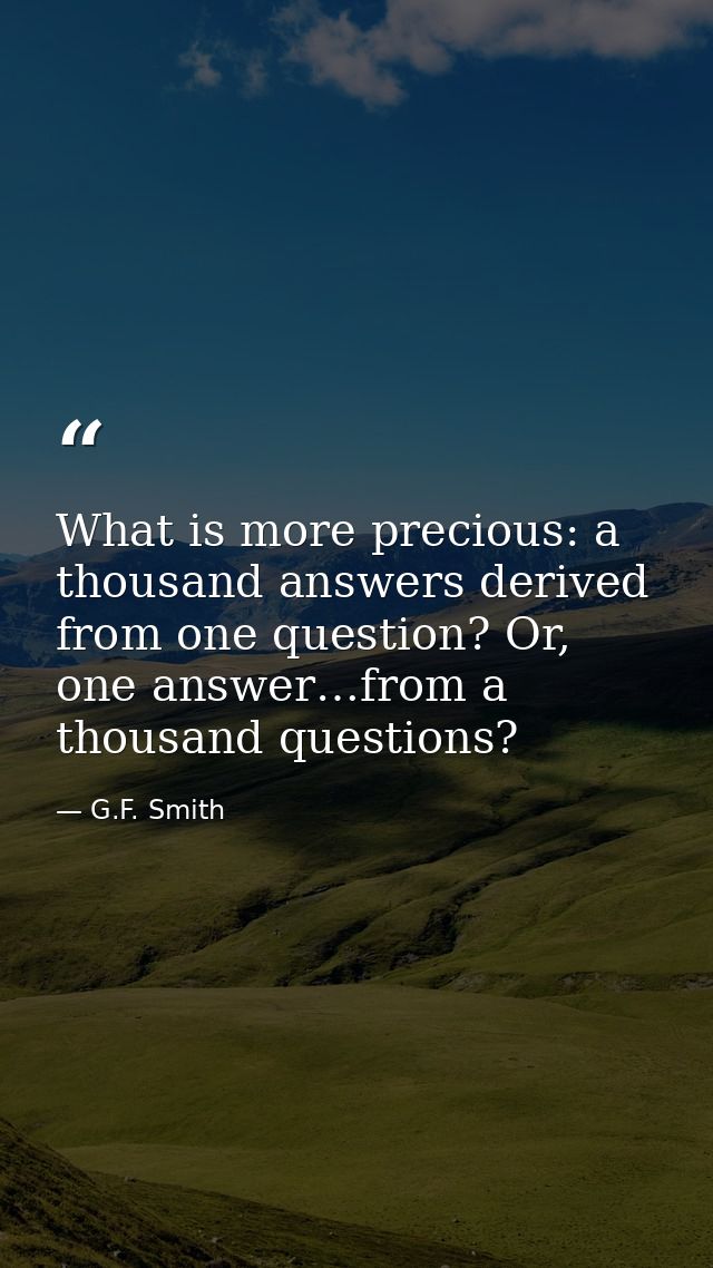 What is more precious: a thousand answers derived from one question? Or, one answer…from a thousand questions? — G.F. Smith