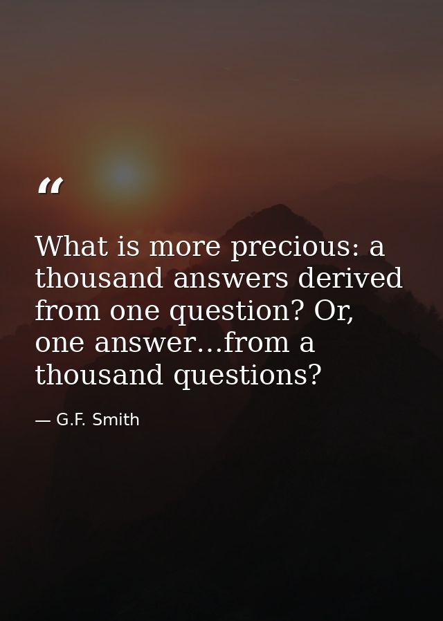 What is more precious: a thousand answers derived from one question? Or, one answer…from a thousand questions? — G.F. Smith