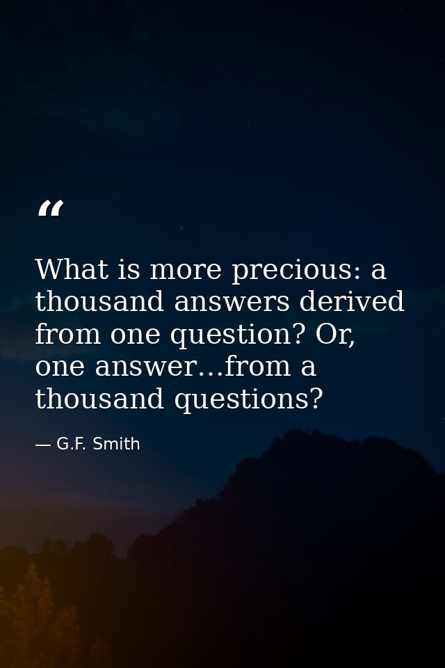 What is more precious: a thousand answers derived from one question? Or, one answer…from a thousand questions? — G.F. Smith