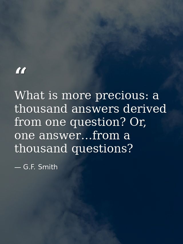 What is more precious: a thousand answers derived from one question? Or, one answer…from a thousand questions? — G.F. Smith